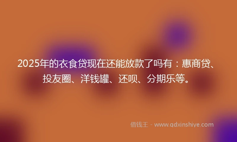 2025年的衣食贷现在还能放款了吗有：惠商贷、投友圈、洋钱罐、还呗、分期乐等。