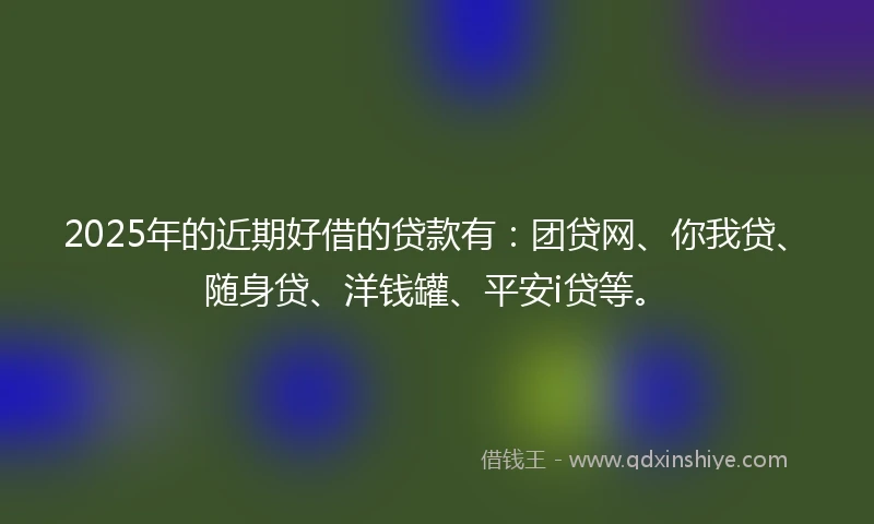 2025年的近期好借的贷款有：团贷网、你我贷、随身贷、洋钱罐、平安i贷等。