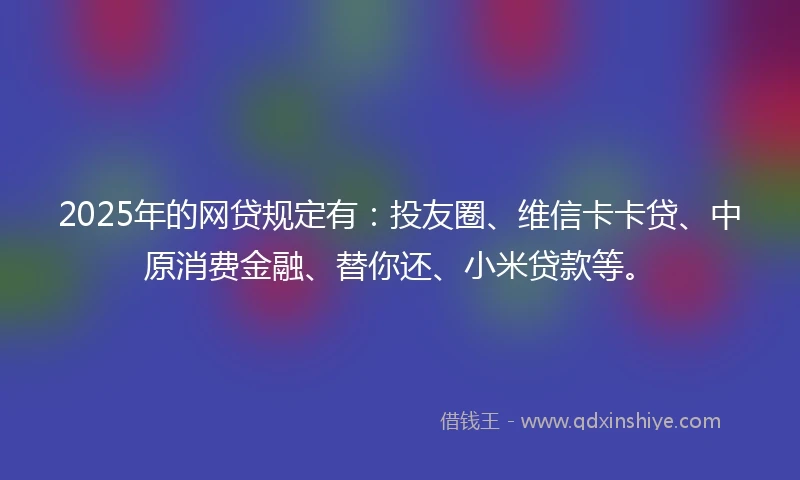 2025年的网贷规定有：投友圈、维信卡卡贷、中原消费金融、替你还、小米贷款等。