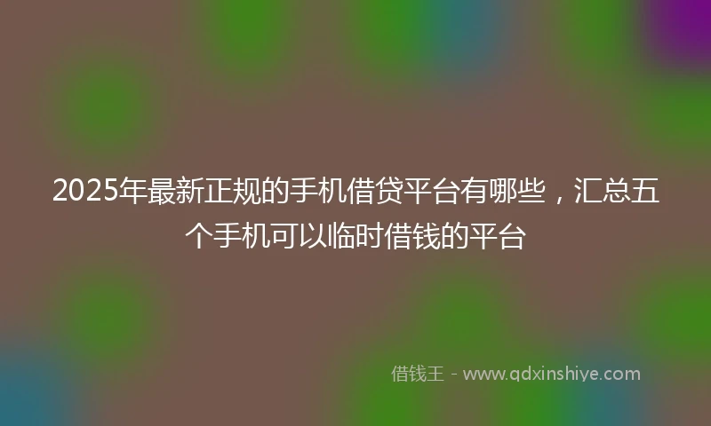 2025年最新正规的手机借贷平台有哪些，汇总五个手机可以临时借钱的平台