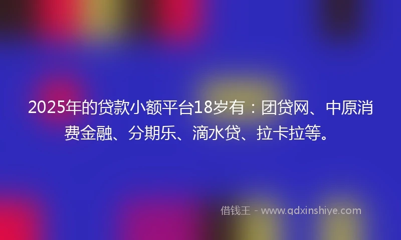 2025年的贷款小额平台18岁有：团贷网、中原消费金融、分期乐、滴水贷、拉卡拉等。