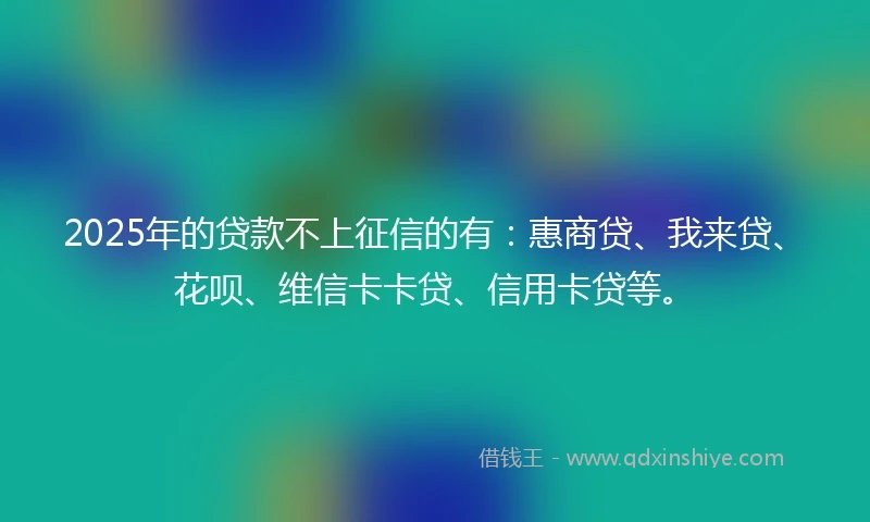 2025年的贷款不上征信的有：惠商贷、我来贷、花呗、维信卡卡贷、信用卡贷等。