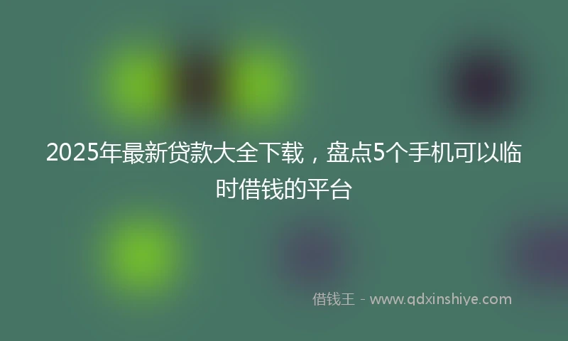 2025年最新贷款大全下载，盘点5个手机可以临时借钱的平台