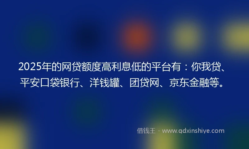 2025年的网贷额度高利息低的平台有：你我贷、平安口袋银行、洋钱罐、团贷网、京东金融等。