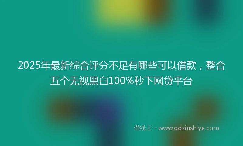 2025年最新综合评分不足有哪些可以借款，整合五个无视黑白100%秒下网贷平台