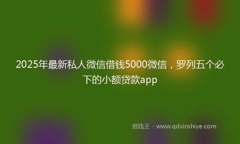 2025年最新私人微信借钱5000微信，罗列五个必下的小额贷款app