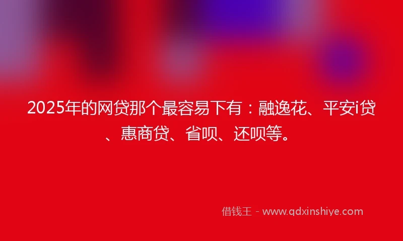 2025年的网贷那个最容易下有：融逸花、平安i贷、惠商贷、省呗、还呗等。