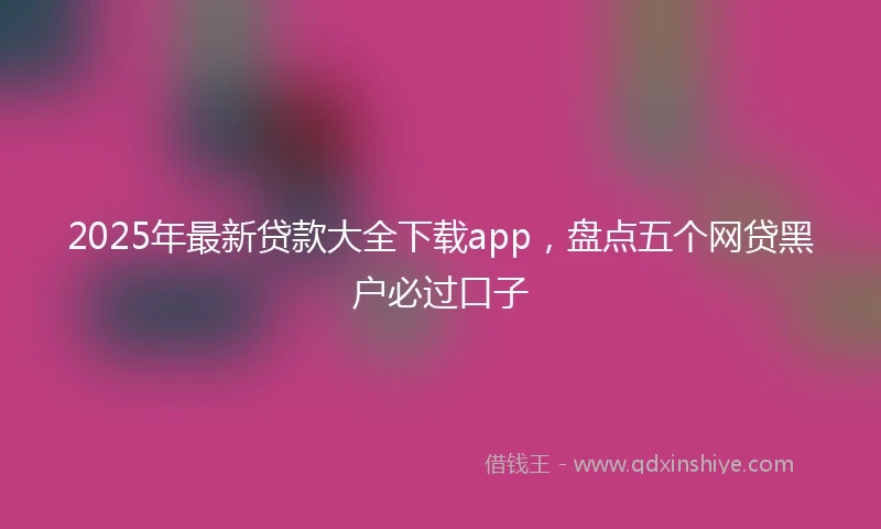 2025年最新贷款大全下载app，盘点五个网贷黑户必过口子