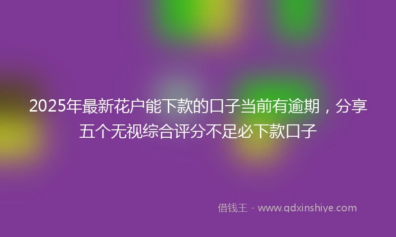 2025年最新花户能下款的口子当前有逾期，分享五个无视综合评分不足必下款口子