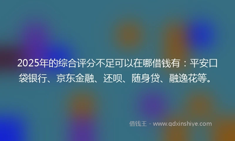 2025年的综合评分不足可以在哪借钱有：平安口袋银行、京东金融、还呗、随身贷、融逸花等。