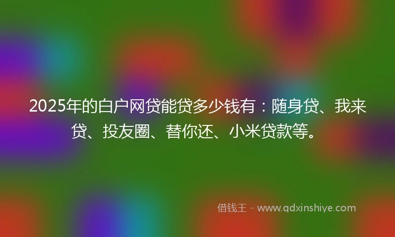 2025年的白户网贷能贷多少钱有：随身贷、我来贷、投友圈、替你还、小米贷款等。