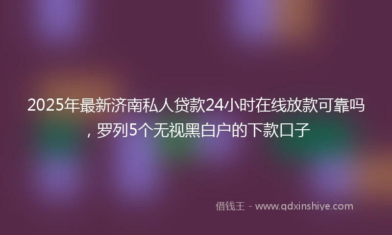 2025年最新济南私人贷款24小时在线放款可靠吗，罗列5个无视黑白户的下款口子