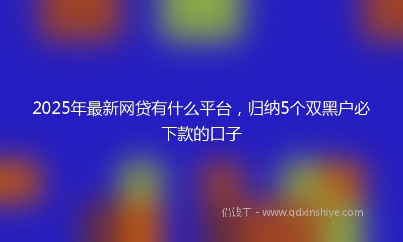 2025年最新网贷有什么平台，归纳5个双黑户必下款的口子