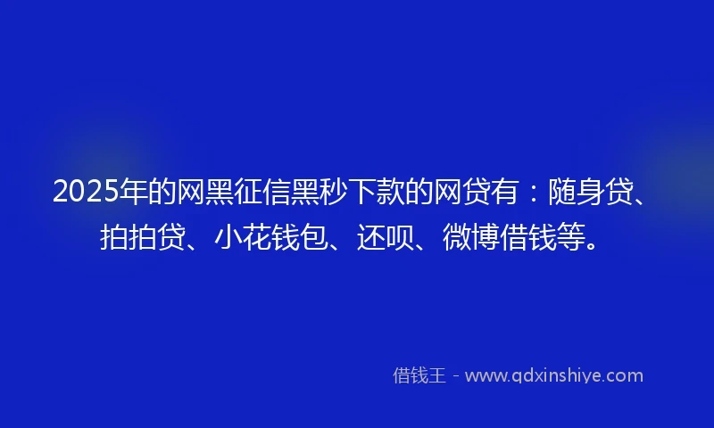 2025年的网黑征信黑秒下款的网贷有：随身贷、拍拍贷、小花钱包、还呗、微博借钱等。