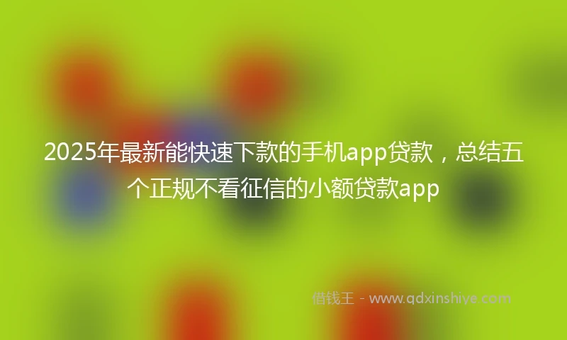 2025年最新能快速下款的手机app贷款，总结五个正规不看征信的小额贷款app