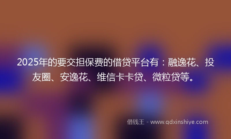 2025年的要交担保费的借贷平台有:融逸花、投友圈、安逸花、维信卡卡贷、微粒贷等。