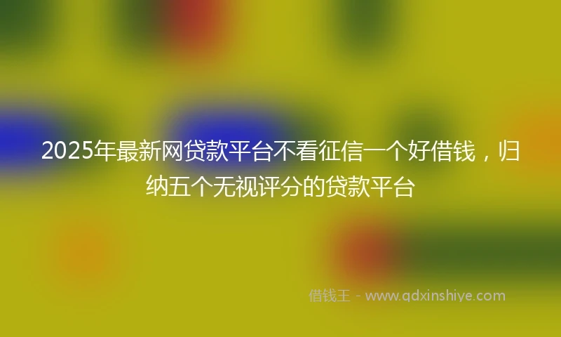 2025年最新网贷款平台不看征信一个好借钱，归纳五个无视评分的贷款平台