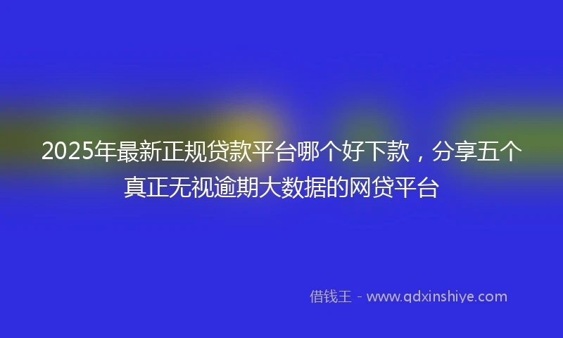 2025年最新正规贷款平台哪个好下款，分享五个真正无视逾期大数据的网贷平台