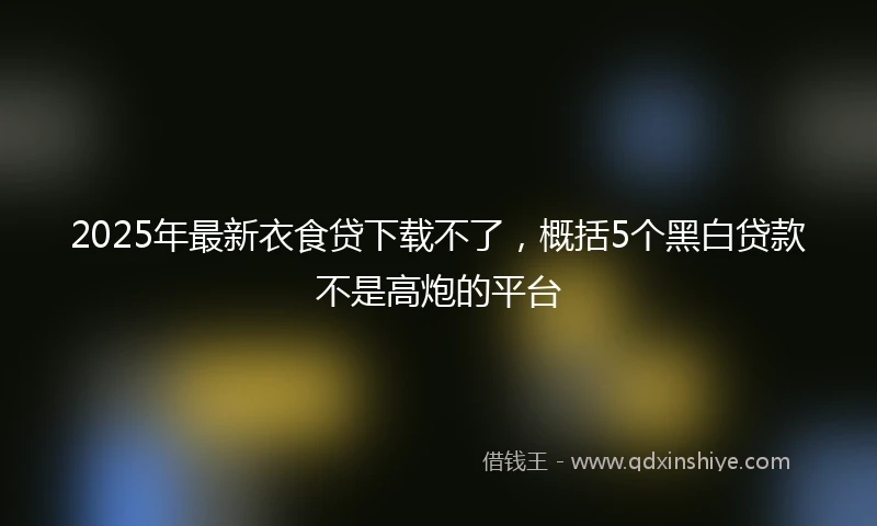2025年最新衣食贷下载不了，概括5个黑白贷款不是高炮的平台