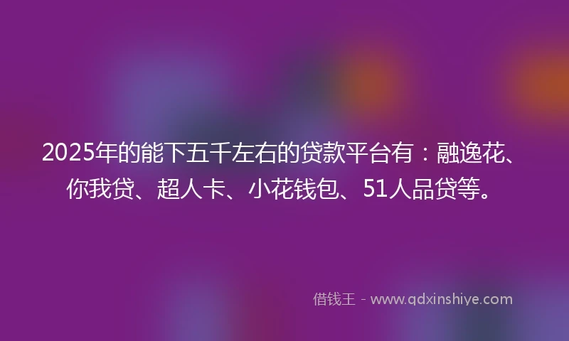 2025年的能下五千左右的贷款平台有：融逸花、你我贷、超人卡、小花钱包、51人品贷等。