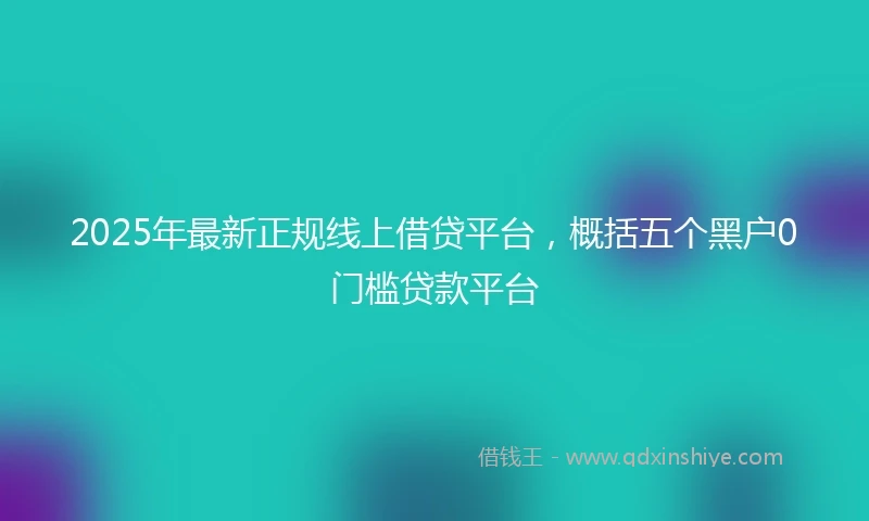 2025年最新正规线上借贷平台，概括五个黑户0门槛贷款平台