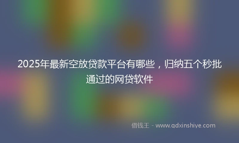 2025年最新空放贷款平台有哪些，归纳五个秒批通过的网贷软件