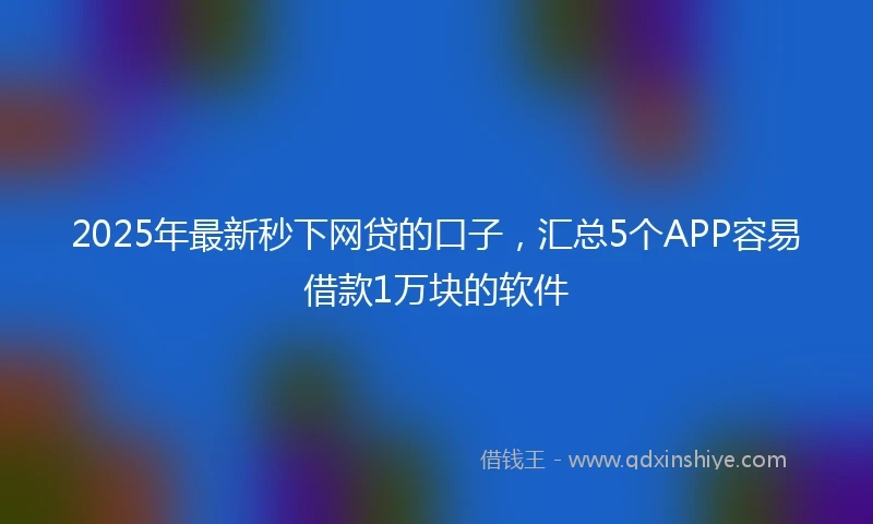 2025年最新秒下网贷的口子，汇总5个APP容易借款1万块的软件
