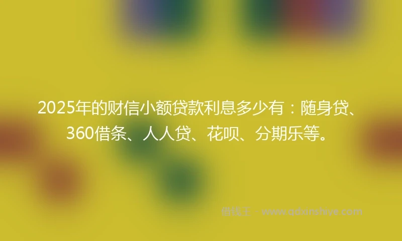 2025年的财信小额贷款利息多少有：随身贷、360借条、人人贷、花呗、分期乐等。