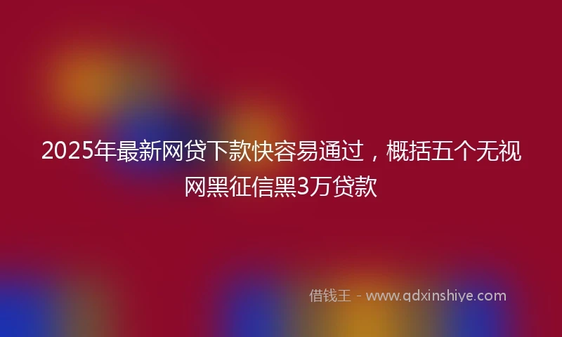 2025年最新网贷下款快容易通过，概括五个无视网黑征信黑3万贷款