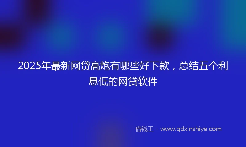 2025年最新网贷高炮有哪些好下款，总结五个利息低的网贷软件