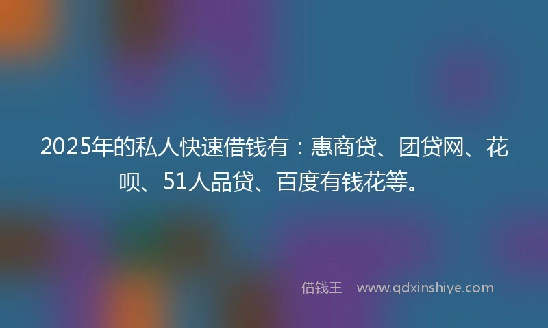 2025年的私人快速借钱有：惠商贷、团贷网、花呗、51人品贷、百度有钱花等。