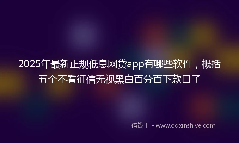2025年最新正规低息网贷app有哪些软件，概括五个不看征信无视黑白百分百下款口子