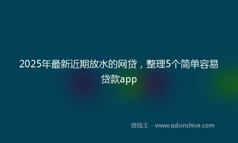 2025年最新近期放水的网贷，整理5个简单容易贷款app