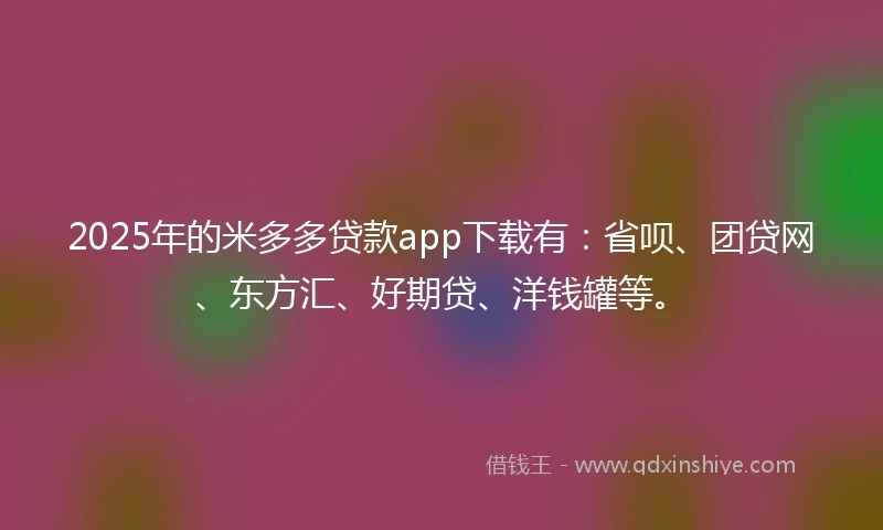 2025年的米多多贷款app下载有：省呗、团贷网、东方汇、好期贷、洋钱罐等。