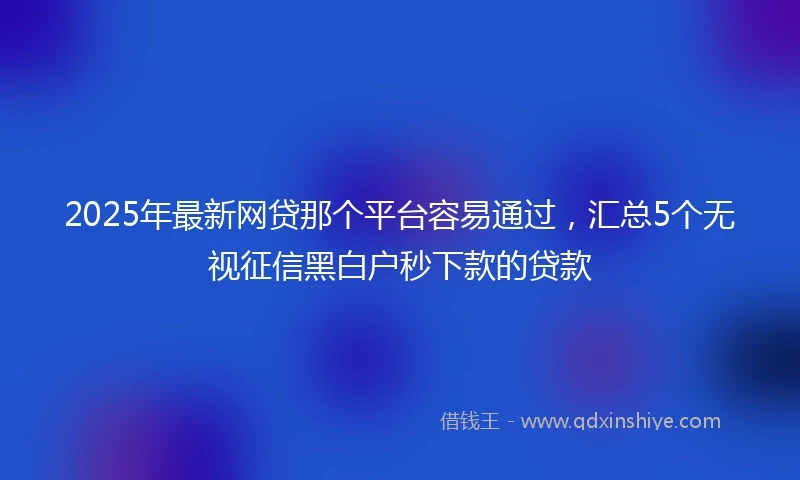 2025年最新网贷那个平台容易通过，汇总5个无视征信黑白户秒下款的贷款