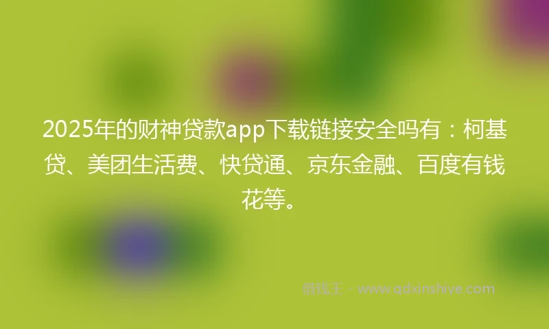 2025年的财神贷款app下载链接安全吗有：柯基贷、美团生活费、快贷通、京东金融、百度有钱花等。
