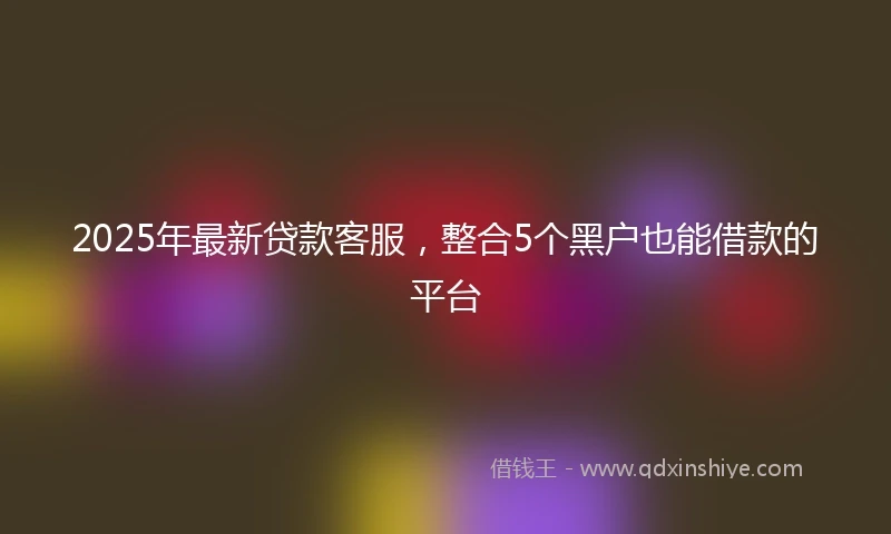 2025年最新贷款客服，整合5个黑户也能借款的平台