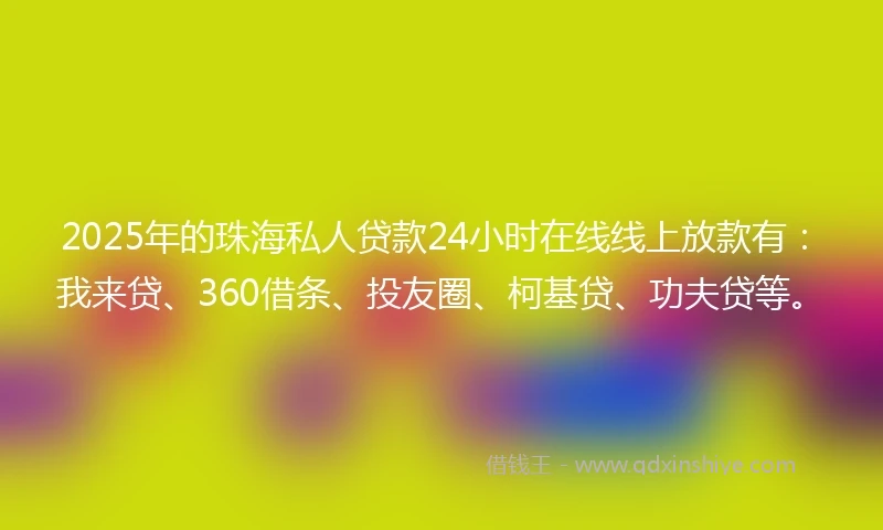 2025年的珠海私人贷款24小时在线线上放款有：我来贷、360借条、投友圈、柯基贷、功夫贷等。
