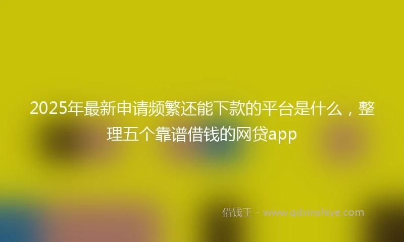 2025年最新申请频繁还能下款的平台是什么，整理五个靠谱借钱的网贷app
