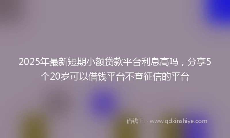 2025年最新短期小额贷款平台利息高吗，分享5个20岁可以借钱平台不查征信的平台