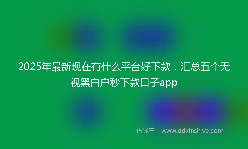 2025年最新现在有什么平台好下款，汇总五个无视黑白户秒下款口子app