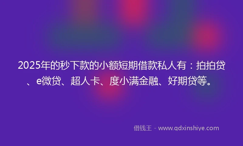 2025年的秒下款的小额短期借款私人有：拍拍贷、e微贷、超人卡、度小满金融、好期贷等。