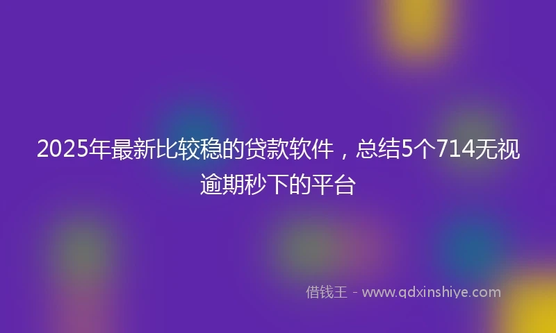 2025年最新比较稳的贷款软件，总结5个714无视逾期秒下的平台