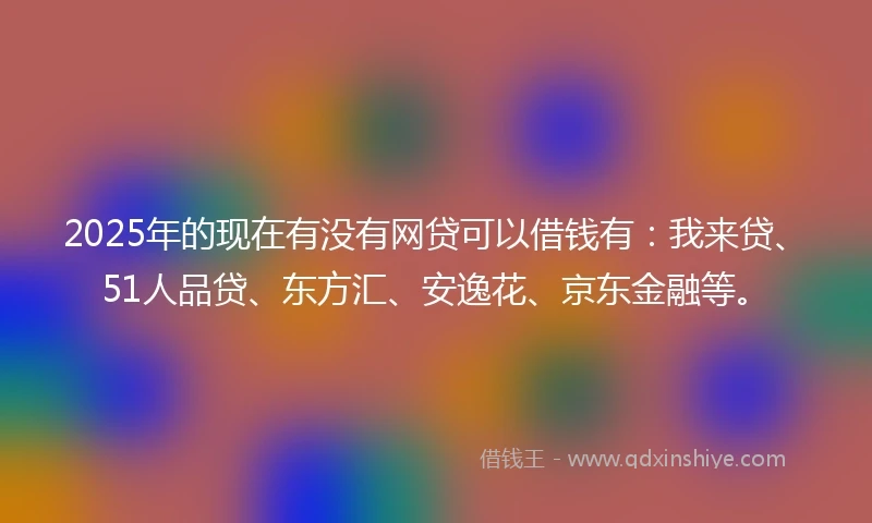 2025年的现在有没有网贷可以借钱有：我来贷、51人品贷、东方汇、安逸花、京东金融等。