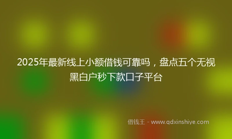 2025年最新线上小额借钱可靠吗，盘点五个无视黑白户秒下款口子平台