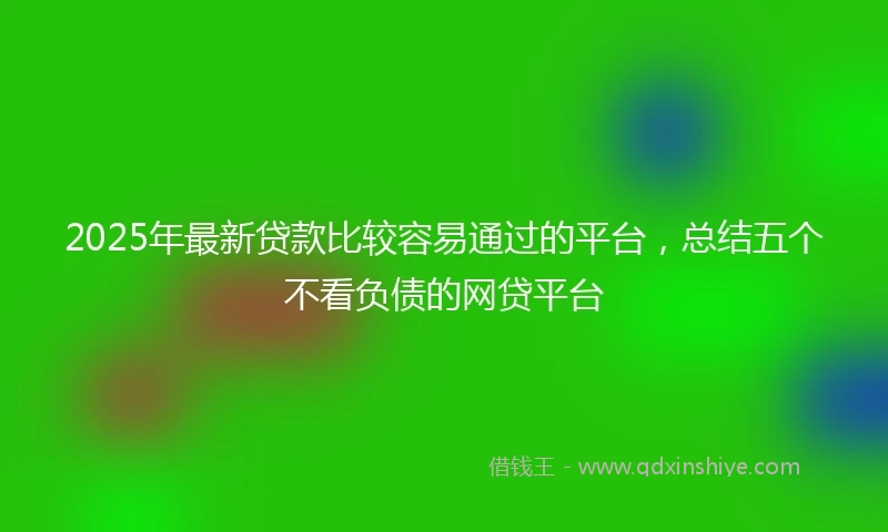 2025年最新贷款比较容易通过的平台，总结五个不看负债的网贷平台