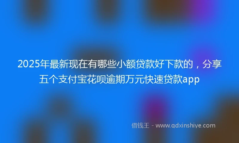 2025年最新现在有哪些小额贷款好下款的，分享五个支付宝花呗逾期万元快速贷款app