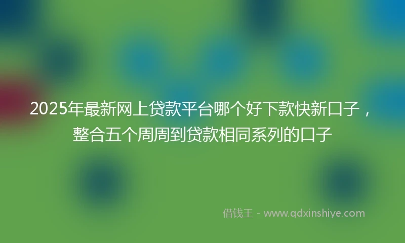 2025年最新网上贷款平台哪个好下款快新口子，整合五个周周到贷款相同系列的口子