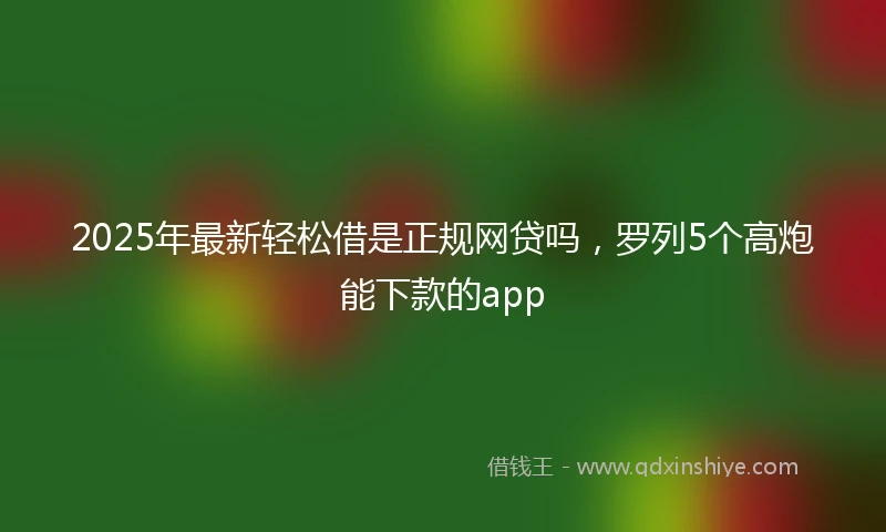2025年最新轻松借是正规网贷吗，罗列5个高炮能下款的app