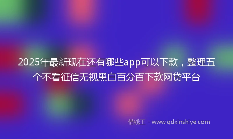 2025年最新现在还有哪些app可以下款，整理五个不看征信无视黑白百分百下款网贷平台